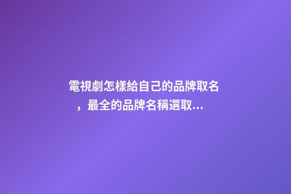 電視劇怎樣給自己的品牌取名，最全的品牌名稱選取方案！